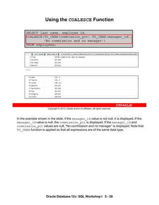 In the example shown in the slide, if the manager_id value is not null, it is displayed. If the
manager_id value is null, the commission_pct is displayed. If the manager_id and
commission_pct values are null, “No commission and no manager” is displayed. Note that
TO_CHAR function is applied so that all expressions are of the same data type.
Oracle Database 12c: SQL Workshop I 5 - 28
Copyright © 2013, Oracle and/or its affiliates. All rights reserved.
SELECT last_name, employee_id,
COALESCE(TO_CHAR(commission_pct),TO_CHAR(manager_id),
'No commission and no manager')
FROM employees;
Using the COALESCE Function
…
 