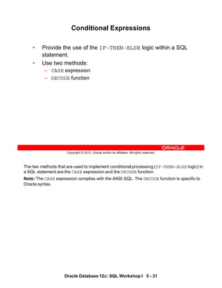 The two methods that are used to implement conditional processing (IF-THEN-ELSE logic) in
a SQL statement are the CASE expression and the DECODE function.
Note: The CASE expression complies with the ANSI SQL. The DECODE function is specific to
Oracle syntax.
Oracle Database 12c: SQL Workshop I 5 - 31
Copyright © 2013, Oracle and/or its affiliates. All rights reserved.
Conditional Expressions
• Provide the use of the IF-THEN-ELSE logic within a SQL
statement.
• Use two methods:
– CASE expression
– DECODE function
 