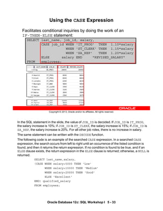 In the SQL statement in the slide, the value of JOB_ID is decoded. If JOB_ID is IT_PROG,
the salary increase is 10%; if JOB_ID is ST_CLERK, the salary increase is 15%; if JOB_ID is
SA_REP, the salary increase is 20%. For all other job roles, there is no increase in salary.
The same statement can be written with the DECODE function.
The following code is an example of the searched CASE expression. In a searched CASE
expression, the search occurs from left to right until an occurrence of the listed condition is
found, and then it returns the return expression. If no condition is found to be true, and if an
ELSE clause exists, the return expression in the ELSE clause is returned; otherwise, a NULL is
returned.
SELECT last_name,salary,
(CASE WHEN salary<5000 THEN 'Low'
WHEN salary<10000 THEN 'Medium'
WHEN salary<20000 THEN 'Good'
ELSE 'Excellent'
END) qualified_salary
FROM employees;
Oracle Database 12c: SQL Workshop I 5 - 33
Copyright © 2013, Oracle and/or its affiliates. All rights reserved.
SELECT last_name, job_id, salary,
CASE job_id WHEN 'IT_PROG' THEN 1.10*salary
WHEN 'ST_CLERK' THEN 1.15*salary
WHEN 'SA_REP' THEN 1.20*salary
ELSE salary END "REVISED_SALARY"
FROM employees;
Using the CASE Expression
Facilitates conditional inquiries by doing the work of an
IF-THEN-ELSE statement:
…
…
 