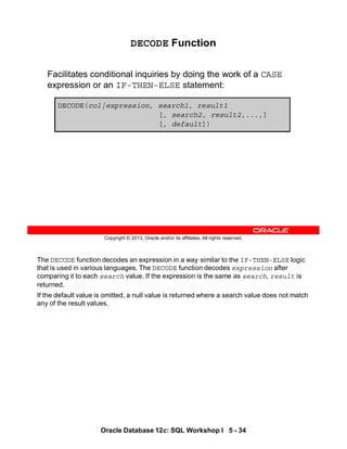 The DECODE function decodes an expression in a way similar to the IF-THEN-ELSE logic
that is used in various languages. The DECODE function decodes expression after
comparing it to each search value. If the expression is the same as search, result is
returned.
If the default value is omitted, a null value is returned where a search value does not match
any of the result values.
Oracle Database 12c: SQL Workshop I 5 - 34
Copyright © 2013, Oracle and/or its affiliates. All rights reserved.
DECODE Function
Facilitates conditional inquiries by doing the work of a CASE
expression or an IF-THEN-ELSE statement:
DECODE(col|expression, search1, result1
[, search2, result2,...,]
[, default])
 