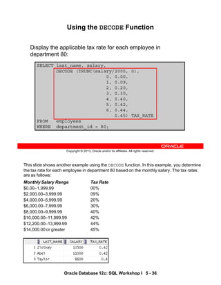 This slide shows another example using the DECODE function. In this example, you determine
the tax rate for each employee in department 80 based on the monthly salary. The tax rates
are as follows:
Monthly Salary Range Tax Rate
$0.00–1,999.99 00%
$2,000.00–3,999.99 09%
$4,000.00–5,999.99 20%
$6,000.00–7,999.99 30%
$8,000.00–9,999.99 40%
$10,000.00–11,999.99 42%
$12,200.00–13,999.99 44%
$14,000.00 or greater 45%
Oracle Database 12c: SQL Workshop I 5 - 36
Copyright © 2013, Oracle and/or its affiliates. All rights reserved.
SELECT last_name, salary,
DECODE (TRUNC(salary/2000, 0),
0, 0.00,
1, 0.09,
2, 0.20,
3, 0.30,
4, 0.40,
5, 0.42,
6, 0.44,
0.45) TAX_RATE
FROM employees
WHERE department_id = 80;
Using the DECODE Function
Display the applicable tax rate for each employee in
department 80:
 
