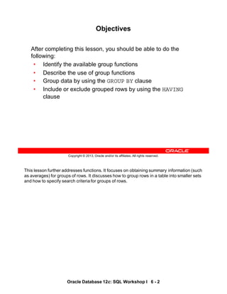 This lesson further addresses functions. It focuses on obtaining summary information (such
as averages) for groups of rows. It discusses how to group rows in a table into smaller sets
and how to specify search criteria for groups of rows.
Oracle Database 12c: SQL Workshop I 6 - 2
Copyright © 2013, Oracle and/or its affiliates. All rights reserved.
Objectives
After completing this lesson, you should be able to do the
following:
• Identify the available group functions
• Describe the use of group functions
• Group data by using the GROUP BY clause
• Include or exclude grouped rows by using the HAVING
clause
 