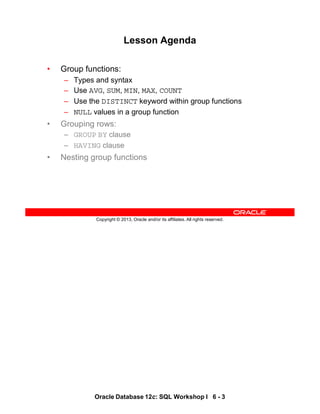 Oracle Database 12c: SQL Workshop I 6 - 3
Copyright © 2013, Oracle and/or its affiliates. All rights reserved.
Lesson Agenda
• Group functions:
– Types and syntax
– Use AVG, SUM, MIN, MAX, COUNT
– Use the DISTINCT keyword within group functions
– NULL values in a group function
• Grouping rows:
– GROUP BY clause
– HAVING clause
• Nesting group functions
 