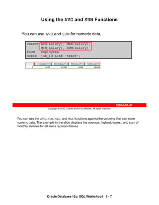 You can use the AVG, SUM, MIN, and MAX functions against the columns that can store
numeric data. The example in the slide displays the average, highest, lowest, and sum of
monthly salaries for all sales representatives.
Oracle Database 12c: SQL Workshop I 6 - 7
Copyright © 2013, Oracle and/or its affiliates. All rights reserved.
SELECT AVG(salary), MAX(salary),
MIN(salary), SUM(salary)
FROM employees
WHERE job_id LIKE '%REP%';
Using the AVG and SUM Functions
You can use AVG and SUM for numeric data.
 
