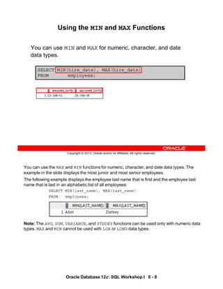 You can use the MAX and MIN functions for numeric, character, and date data types. The
example in the slide displays the most junior and most senior employees.
The following example displays the employee last name that is first and the employee last
name that is last in an alphabetic list of all employees:
SELECT MIN(last_name), MAX(last_name)
FROM employees;
Note: The AVG, SUM, VARIANCE, and STDDEV functions can be used only with numeric data
types. MAX and MIN cannot be used with LOB or LONG data types.
Oracle Database 12c: SQL Workshop I 6 - 8
Copyright © 2013, Oracle and/or its affiliates. All rights reserved.
Using the MIN and MAX Functions
You can use MIN and MAX for numeric, character, and date
data types.
SELECT MIN(hire_date), MAX(hire_date)
FROM employees;
 
