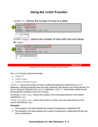 The COUNT function has three formats:
• COUNT(*)
• COUNT(expr)
• COUNT(DISTINCT expr)
COUNT(*) returns the number of rows in a table that satisfy the criteria of the SELECT
statement, including duplicate rows and rows containing null values in any of the columns. If a
WHERE clause is included in the SELECT statement, COUNT(*) returns the number of rows
that satisfy the condition in the WHERE clause.
In contrast, COUNT(expr) returns the number of non-null values that are in the column
identified by expr.
COUNT(DISTINCT expr) returns the number of unique, non-null values that are in the
column identified by expr.
Examples
1. The example in the slide displays the number of employees in department 50.
2. The example in the slide displays the number of employees in department 50 who can
earn a commission.
Oracle Database 12c: SQL Workshop I 6 - 9
Copyright © 2013, Oracle and/or its affiliates. All rights reserved.
Using the COUNT Function
COUNT(*) returns the number of rows in a table:
COUNT(expr) returns the number of rows with non-null values
for expr:
SELECT COUNT(commission_pct)
FROM employees
WHERE department_id = 50;
SELECT COUNT(*)
FROM employees
WHERE department_id = 50;
2
1
 