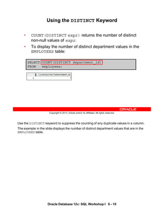 Use the DISTINCT keyword to suppress the counting of any duplicate values in a column.
The example in the slide displays the number of distinct department values that are in the
EMPLOYEES table.
Oracle Database 12c: SQL Workshop I 6 - 10
Copyright © 2013, Oracle and/or its affiliates. All rights reserved.
SELECT COUNT(DISTINCT department_id)
FROM employees;
Using the DISTINCT Keyword
• COUNT(DISTINCT expr) returns the number of distinct
non-null values of expr.
• To display the number of distinct department values in the
EMPLOYEES table:
 