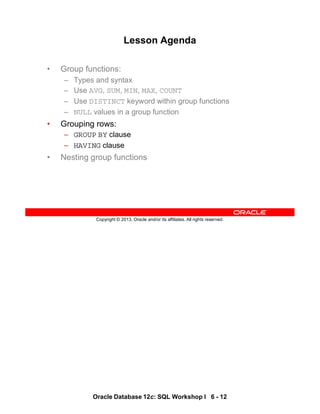 Oracle Database 12c: SQL Workshop I 6 - 12
Copyright © 2013, Oracle and/or its affiliates. All rights reserved.
Lesson Agenda
• Group functions:
– Types and syntax
– Use AVG, SUM, MIN, MAX, COUNT
– Use DISTINCT keyword within group functions
– NULL values in a group function
• Grouping rows:
– GROUP BY clause
– HAVING clause
• Nesting group functions
 