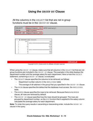 When using the GROUP BY clause, make sure that all columns in the SELECT list that are not
group functions are included in the GROUP BY clause. The example in the slide displays the
department number and the average salary for each department. Here is how this SELECT
statement, containing a GROUP BY clause, is evaluated:
• The SELECT clause specifies the columns to be retrieved, as follows:
- Department number column in the EMPLOYEES table
- The average of all salaries in the group that you specified in the GROUP BY clause
• The FROM clause specifies the tables that the database must access: the EMPLOYEES
table.
• The WHERE clause specifies the rows to be retrieved. Because there is no WHERE
clause, all rows are retrieved by default.
• The GROUP BY clause specifies how the rows should be grouped. The rows are
grouped by department number, so the AVG function that is applied to the salary column
calculates the average salary for each department.
Note: To order the query results in ascending or descending order, include the ORDER BY
clause in the query.
Oracle Database 12c: SQL Workshop I 6 - 15
Copyright © 2013, Oracle and/or its affiliates. All rights reserved.
SELECT department_id, AVG(salary)
FROM employees
GROUP BY department_id ;
Using the GROUP BY Clause
All the columns in the SELECT list that are not in group
functions must be in the GROUP BY clause.
 