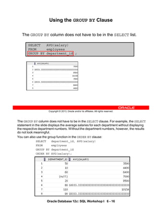 The GROUP BY column does not have to be in the SELECT clause. For example, the SELECT
statement in the slide displays the average salaries for each department without displaying
the respective department numbers. Without the department numbers, however, the results
do not look meaningful.
You can also use the group function in the ORDER BY clause:
SELECT department_id, AVG(salary)
FROM employees
GROUP BY department_id
ORDER BY AVG(salary);
Oracle Database 12c: SQL Workshop I 6 - 16
Copyright © 2013, Oracle and/or its affiliates. All rights reserved.
Using the GROUP BY Clause
The GROUP BY column does not have to be in the SELECT list.
SELECT AVG(salary)
FROM employees
GROUP BY department_id ;
 