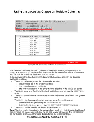 Oracle Database 12c: SQL Workshop I 6 - 18
You can return summary results for groups and subgroups by listing multiple GROUP BY
columns. The GROUP BY clause groups rows but does not guarantee the order of the result
set. To order the groupings, use the ORDER BY clause.
In the example in the slide, the SELECT statement that contains a GROUP BY clause is
evaluated as follows:
• The SELECT clause specifies the column to be retrieved:
- DEPARTMENT ID in the EMPLOYEES table
- JOB ID in the EMPLOYEES table
- The sum of all salaries in the group that you specified in the GROUP BY clause
• The FROM clause specifies the tables that the database must access: the EMPLOYEES
table.
• The WHERE clause reduces the result set to those rows where department ID is greater
than 40.
• The GROUP BY clause specifies how you must group the resulting rows:
- First, the rows are grouped by the DEPARTMENT ID.
- Second, the rows are grouped by JOB ID in the DEPARTMENTID groups.
• The ORDER BY clause sorts the results by department ID.
Note: The SUM function is applied to the salary column for all job IDs in the result set in each
DEPARTMENT ID group. Also, note that the SA_REP row is not returned. The DEPARTMENT
ID for this row is NULL and, therefore, does not meet the WHERE condition.
Copyright © 2013, Oracle and/or its affiliates. All rights reserved.
SELECT department_id, job_id, SUM(salary)
FROM employees
WHERE department_id > 40
GROUP BY department_id, job_id
ORDER BY department_id;
Using the GROUP BY Clause on Multiple Columns
 