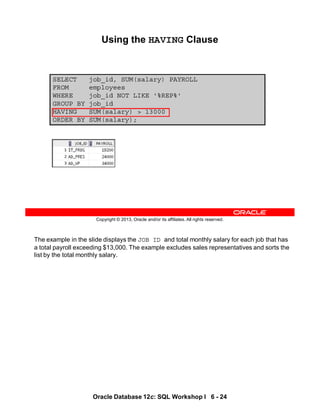 The example in the slide displays the JOB ID and total monthly salary for each job that has
a total payroll exceeding $13,000. The example excludes sales representatives and sorts the
list by the total monthly salary.
Oracle Database 12c: SQL Workshop I 6 - 24
Copyright © 2013, Oracle and/or its affiliates. All rights reserved.
SELECT job_id, SUM(salary) PAYROLL
FROM employees
WHERE job_id NOT LIKE '%REP%'
GROUP BY job_id
HAVING SUM(salary) > 13000
ORDER BY SUM(salary);
Using the HAVING Clause
 