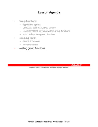 Oracle Database 12c: SQL Workshop I 6 - 25
Copyright © 2013, Oracle and/or its affiliates. All rights reserved.
Lesson Agenda
• Group functions:
– Types and syntax
– Use AVG, SUM, MIN, MAX, COUNT
– Use DISTINCT keyword within group functions
– NULL values in a group function
• Grouping rows:
– GROUP BY clause
– HAVING clause
• Nesting group functions
 