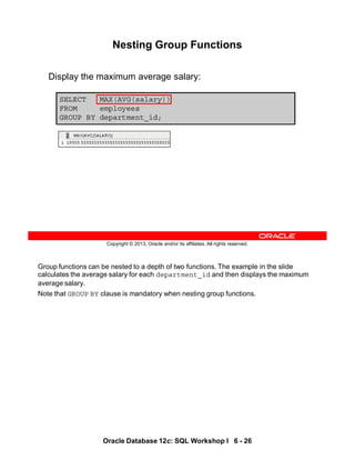 Group functions can be nested to a depth of two functions. The example in the slide
calculates the average salary for each department_id and then displays the maximum
average salary.
Note that GROUP BY clause is mandatory when nesting group functions.
Oracle Database 12c: SQL Workshop I 6 - 26
Copyright © 2013, Oracle and/or its affiliates. All rights reserved.
SELECT MAX(AVG(salary))
FROM employees
GROUP BY department_id;
Nesting Group Functions
Display the maximum average salary:
 