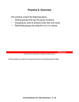 In this practice, you learn to use group functions and select groups of data.
Oracle Database 12c: SQL Workshop I 6 - 29
Copyright © 2013, Oracle and/or its affiliates. All rights reserved.
Practice 6: Overview
This practice covers the following topics:
• Writing queries that use the group functions
• Grouping by rows to achieve more than one result
• Restricting groups by using the HAVING clause
 