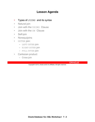 Oracle Database 12c: SQL Workshop I 7 - 3
Copyright © 2013, Oracle and/or its affiliates. All rights reserved.
Lesson Agenda
• Types of JOINS and its syntax
• Natural join
• Join with the USING Clause
• Join with the ON Clause
• Self-join
• Nonequijoins
• OUTER join:
– LEFT OUTER join
– RIGHT OUTER join
– FULL OUTER join
• Cartesian product
– Cross join
 
