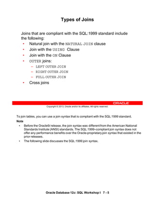 To join tables, you can use a join syntax that is compliant with the SQL:1999 standard.
Note
• Before the Oracle9i release, the join syntax was different from the American National
Standards Institute (ANSI) standards. The SQL:1999–compliant join syntax does not
offer any performance benefits over the Oracle-proprietary join syntax that existed in the
prior releases.
• The following slide discusses the SQL:1999 join syntax.
Oracle Database 12c: SQL Workshop I 7 - 5
Copyright © 2013, Oracle and/or its affiliates. All rights reserved.
Types of Joins
Joins that are compliant with the SQL:1999 standard include
the following:
• Natural join with the NATURAL JOIN clause
• Join with the USING Clause
• Join with the ON Clause
• OUTER joins:
– LEFT OUTER JOIN
– RIGHT OUTER JOIN
– FULL OUTER JOIN
• Cross joins
 
