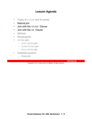Oracle Database 12c: SQL Workshop I 7 - 8
Copyright © 2013, Oracle and/or its affiliates. All rights reserved.
Lesson Agenda
• Types of JOINS and its syntax
• Natural join
• Join with the USING Clause
• Join with the ON Clause
• Self-join
• Nonequijoins
• OUTER join:
– LEFT OUTER join
– RIGHT OUTER join
– FULL OUTER join
• Cartesian product
– Cross join
 