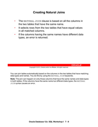You can join tables automatically based on the columns in the two tables that have matching
data types and names. You do this by using the NATURAL JOIN keywords.
Note: The join can happen on only those columns that have the same names and data types
in both tables. If the columns have the same name but different data types, the NATURAL
JOIN syntax causes an error.
Oracle Database 12c: SQL Workshop I 7 - 9
Copyright © 2013, Oracle and/or its affiliates. All rights reserved.
Creating Natural Joins
• The NATURAL JOIN clause is based on all the columns in
the two tables that have the same name.
• It selects rows from the two tables that have equal values
in all matched columns.
• If the columns having the same names have different data
types, an error is returned.
 