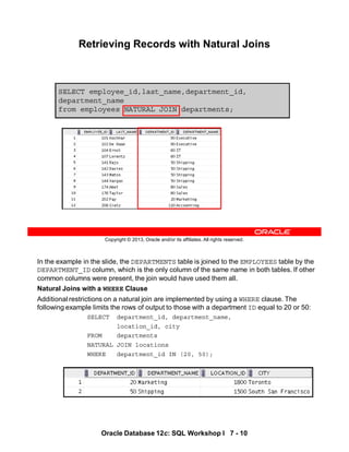 Oracle Database 12c: SQL Workshop I 7 - 10
In the example in the slide, the DEPARTMENTS table is joined to the EMPLOYEES table by the
DEPARTMENT_ID column, which is the only column of the same name in both tables. If other
common columns were present, the join would have used them all.
Natural Joins with a WHERE Clause
Additional restrictions on a natural join are implemented by using a WHERE clause. The
following example limits the rows of output to those with a department ID equal to 20 or 50:
SELECT department_id, department_name,
location_id, city
FROM departments
NATURAL JOIN locations
WHERE department_id IN (20, 50);
Copyright © 2013, Oracle and/or its affiliates. All rights reserved.
SELECT employee_id,last_name,department_id,
department_name
from employees NATURAL JOIN departments;
Retrieving Records with Natural Joins
 