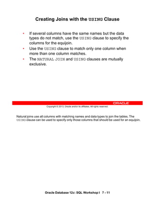 Natural joins use all columns with matching names and data types to join the tables. The
USING clause can be used to specify only those columns that should be used for an equijoin.
Oracle Database 12c: SQL Workshop I 7 - 11
Copyright © 2013, Oracle and/or its affiliates. All rights reserved.
Creating Joins with the USING Clause
• If several columns have the same names but the data
types do not match, use the USING clause to specify the
columns for the equijoin.
• Use the USING clause to match only one column when
more than one column matches.
• The NATURAL JOIN and USING clauses are mutually
exclusive.
 
