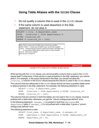 When joining with the USING clause, you cannot qualify a column that is used in the USING
clause itself. Furthermore, if that column is used anywhere in the SQL statement, you cannot
alias it. For example, in the query mentioned in the slide, you should not alias the
location_id column in the WHERE clause because the column is used in the USING clause.
The columns that are referenced in the USING clause should not have a qualifier (table name
or alias) anywhere in the SQL statement. For example, the following statement is valid:
SELECT l.city, d.department_name
FROM locations l JOIN departments d USING (location_id)
WHERE location_id = 1400;
The columns that are common in both the tables, but not used in the USING clause, must be
prefixed with a table alias; otherwise, you get the “column ambiguously defined” error.
In the following statement, manager_id is present in both the employees and
departments table; if manager_id is not prefixed with a table alias, it gives a “column
ambiguously defined” error.
The following statement is valid:
SELECT first_name, d.department_name, d.manager_id
FROM employees e JOIN departments d USING (department_id)
WHERE department_id = 50;
Oracle Database 12c: SQL Workshop I 7 - 14
Copyright © 2013, Oracle and/or its affiliates. All rights reserved.
SELECT l.city, d.department_name
FROM locations l JOIN departments d
USING (location_id)
WHERE d.location_id = 1400;
Using Table Aliases with the USING Clause
• Do not qualify a column that is used in the USING clause.
• If the same column is used elsewhere in the SQL
statement, do not alias it.
 