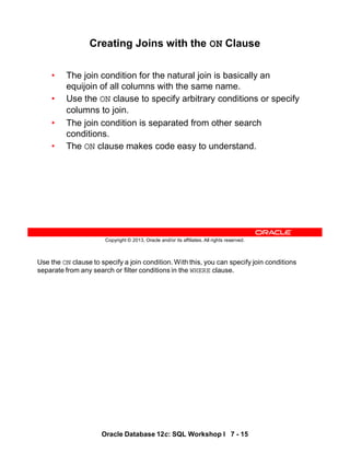 Use the ON clause to specify a join condition. With this, you can specify join conditions
separate from any search or filter conditions in the WHERE clause.
Oracle Database 12c: SQL Workshop I 7 - 15
Copyright © 2013, Oracle and/or its affiliates. All rights reserved.
Creating Joins with the ON Clause
• The join condition for the natural join is basically an
equijoin of all columns with the same name.
• Use the ON clause to specify arbitrary conditions or specify
columns to join.
• The join condition is separated from other search
conditions.
• The ON clause makes code easy to understand.
 