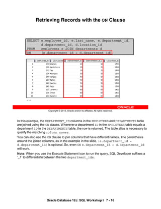In this example, the DEPARTMENT_ID columns in the EMPLOYEES and DEPARTMENTS table
are joined using the ON clause. Wherever a department ID in the EMPLOYEES table equals a
department ID in the DEPARTMENTS table, the row is returned. The table alias is necessary to
qualify the matching column_names.
You can also use the ON clause to join columns that have different names. The parenthesis
around the joined columns, as in the example in the slide, (e.department_id =
d.department_id) is optional. So, even ON e.department_id = d.department_id
will work.
Note: When you use the Execute Statement icon to run the query, SQL Developer suffixes a
‘_1’ to differentiate between the two department_ids.
Oracle Database 12c: SQL Workshop I 7 - 16
Copyright © 2013, Oracle and/or its affiliates. All rights reserved.
SELECT e.employee_id, e.last_name, e.department_id,
d.department_id, d.location_id
FROM employees e JOIN departments d
ON (e.department_id = d.department_id);
Retrieving Records with the ON Clause
…
 