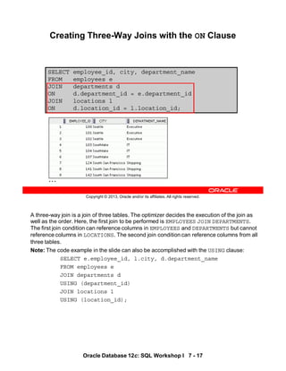A three-way join is a join of three tables. The optimizer decides the execution of the join as
well as the order. Here, the first join to be performed is EMPLOYEES JOIN DEPARTMENTS.
The first join condition can reference columns in EMPLOYEES and DEPARTMENTS but cannot
reference columns in LOCATIONS. The second join condition can reference columns from all
three tables.
Note: The code example in the slide can also be accomplished with the USING clause:
SELECT e.employee_id, l.city, d.department_name
FROM employees e
JOIN departments d
USING (department_id)
JOIN locations l
USING (location_id);
Oracle Database 12c: SQL Workshop I 7 - 17
Copyright © 2013, Oracle and/or its affiliates. All rights reserved.
SELECT employee_id, city, department_name
FROM employees e
JOIN departments d
ON d.department_id = e.department_id
JOIN locations l
ON d.location_id = l.location_id;
Creating Three-Way Joins with the ON Clause
…
 