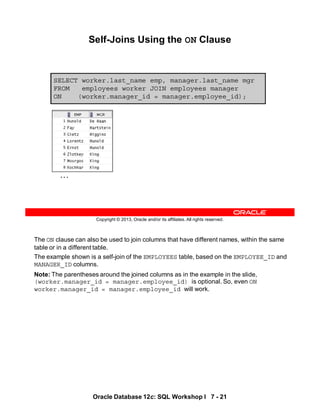 The ON clause can also be used to join columns that have different names, within the same
table or in a different table.
The example shown is a self-join of the EMPLOYEES table, based on the EMPLOYEE_ID and
MANAGER_ID columns.
Note: The parentheses around the joined columns as in the example in the slide,
(worker.manager_id = manager.employee_id) is optional. So, even ON
worker.manager_id = manager.employee_id will work.
Oracle Database 12c: SQL Workshop I 7 - 21
Copyright © 2013, Oracle and/or its affiliates. All rights reserved.
Self-Joins Using the ON Clause
SELECT worker.last_name emp, manager.last_name mgr
FROM employees worker JOIN employees manager
ON (worker.manager_id = manager.employee_id);
…
 