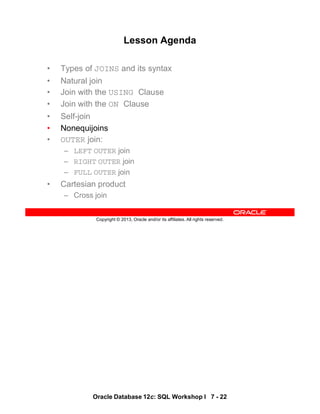 Oracle Database 12c: SQL Workshop I 7 - 22
Copyright © 2013, Oracle and/or its affiliates. All rights reserved.
Lesson Agenda
• Types of JOINS and its syntax
• Natural join
• Join with the USING Clause
• Join with the ON Clause
• Self-join
• Nonequijoins
• OUTER join:
– LEFT OUTER join
– RIGHT OUTER join
– FULL OUTER join
• Cartesian product
– Cross join
 