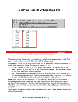 The example in the slide creates a nonequijoin to evaluate an employee’s salary grade. The
salary must be between any pair of the low and high salary ranges.
It is important to note that all employees appear exactly once when this query is executed. No
employee is repeated in the list. There are two reasons for this:
• None of the rows in the JOB_GRADES table contain grades that overlap. That is, the
salary value for an employee can lie only between the low salary and high salary values
of one of the rows in the salary grade table.
• All of the employees’ salaries lie within the limits provided by the job grade table. That
is, no employee earns less than the lowest value contained in the LOWEST_SAL column
or more than the highest value contained in the HIGHEST_SAL column.
Note: Other conditions (such as <= and >=) can be used, but BETWEEN is the simplest.
Remember to specify the low value first and the high value last when using the BETWEEN
condition. The Oracle server translates the BETWEEN condition to a pair of AND conditions.
Therefore, using BETWEEN has no performance benefits, but should be used only for logical
simplicity.
Table aliases have been specified in the slide example for performance reasons, not because
of possible ambiguity.
Oracle Database 12c: SQL Workshop I 7 - 24
Copyright © 2013, Oracle and/or its affiliates. All rights reserved.
SELECT e.last_name, e.salary, j.grade_level
FROM employees e JOIN job_grades j
ON e.salary
BETWEEN j.lowest_sal AND j.highest_sal;
Retrieving Records with Nonequijoins
…
 