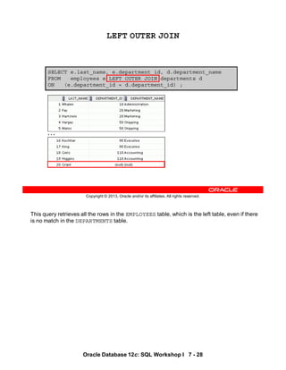 This query retrieves all the rows in the EMPLOYEES table, which is the left table, even if there
is no match in the DEPARTMENTS table.
Oracle Database 12c: SQL Workshop I 7 - 28
Copyright © 2013, Oracle and/or its affiliates. All rights reserved.
SELECT e.last_name, e.department_id, d.department_name
FROM employees e LEFT OUTER JOIN departments d
ON (e.department_id = d.department_id) ;
LEFT OUTER JOIN
…
 