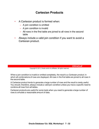 When a join condition is invalid or omitted completely, the result is a Cartesian product, in
which all combinations of rows are displayed. All rows in the first table are joined to all rows in
the second table.
A Cartesian product tends to generate a large number of rows and the result is rarely useful.
You should, therefore, always include a valid join condition unless you have a specific need to
combine all rows from all tables.
Cartesian products are useful for some tests when you need to generate a large number of
rows to simulate a reasonable amount of data.
Oracle Database 12c: SQL Workshop I 7 - 32
Copyright © 2013, Oracle and/or its affiliates. All rights reserved.
Cartesian Products
• A Cartesian product is formed when:
– A join condition is omitted
– A join condition is invalid
– All rows in the first table are joined to all rows in the second
table
• Always include a valid join condition if you want to avoid a
Cartesian product.
 