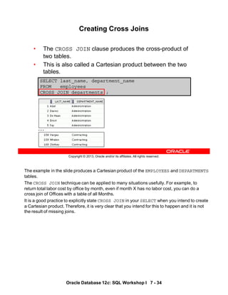 The example in the slide produces a Cartesian product of the EMPLOYEES and DEPARTMENTS
tables.
The CROSS JOIN technique can be applied to many situations usefully. For example, to
return total labor cost by office by month, even if month X has no labor cost, you can do a
cross join of Offices with a table of all Months.
It is a good practice to explicitly state CROSS JOIN in your SELECT when you intend to create
a Cartesian product. Therefore, it is very clear that you intend for this to happen and it is not
the result of missing joins.
Oracle Database 12c: SQL Workshop I 7 - 34
Copyright © 2013, Oracle and/or its affiliates. All rights reserved.
Creating Cross Joins
• The CROSS JOIN clause produces the cross-product of
two tables.
• This is also called a Cartesian product between the two
tables.
SELECT last_name, department_name
FROM employees
CROSS JOIN departments ;
…
 