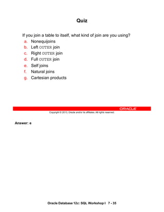 Answer: e
Oracle Database 12c: SQL Workshop I 7 - 35
Copyright © 2013, Oracle and/or its affiliates. All rights reserved.
Quiz
If you join a table to itself, what kind of join are you using?
a. Nonequijoins
b. Left OUTER join
c. Right OUTER join
d. Full OUTER join
e. Self joins
f. Natural joins
g. Cartesian products
 