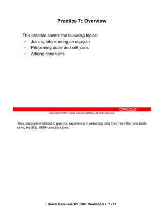 This practice is intended to give you experience in extracting data from more than one table
using the SQL:1999–compliant joins.
Oracle Database 12c: SQL Workshop I 7 - 37
Copyright © 2013, Oracle and/or its affiliates. All rights reserved.
Practice 7: Overview
This practice covers the following topics:
• Joining tables using an equijoin
• Performing outer and self-joins
• Adding conditions
 