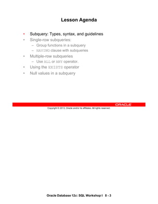 Oracle Database 12c: SQL Workshop I 8 - 3
Copyright © 2013, Oracle and/or its affiliates. All rights reserved.
Lesson Agenda
• Subquery: Types, syntax, and guidelines
• Single-row subqueries:
– Group functions in a subquery
– HAVING clause with subqueries
• Multiple-row subqueries
– Use ALL or ANY operator.
• Using the EXISTS operator
• Null values in a subquery
 