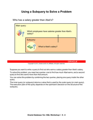 Suppose you want to write a query to find out who earns a salary greater than Abel’s salary.
To solve this problem, you need two queries: one to find how much Abel earns, and a second
query to find who earns more than that amount.
You can solve this problem by combining the two queries, placing one query inside the other
query.
The inner query (or subquery) returns a value that is used by the outer query (or main query).
The execution plan of the query depends on the optimizer's decision on the structure of the
subquery.
Oracle Database 12c: SQL Workshop I 8 - 4
Copyright © 2013, Oracle and/or its affiliates. All rights reserved.
Using a Subquery to Solve a Problem
Who has a salary greater than Abel’s?
Which employees have salaries greater than Abel’s
salary?
Main query:
What is Abel’s salary?
Subquery:
 