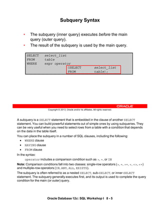 A subquery is a SELECT statement that is embedded in the clause of another SELECT
statement. You can build powerful statements out of simple ones by using subqueries. They
can be very useful when you need to select rows from a table with a condition that depends
on the data in the table itself.
You can place the subquery in a number of SQL clauses, including the following:
• WHERE clause
• HAVING clause
• FROM clause
In the syntax:
operator includes a comparison condition such as >, =, or IN
Note: Comparison conditions fall into two classes: single-row operators (>, =, >=, <, <>, <=)
and multiple-row operators (IN, ANY, ALL, EXISTS).
The subquery is often referred to as a nested SELECT, sub-SELECT, or inner SELECT
statement. The subquery generally executes first, and its output is used to complete the query
condition for the main (or outer) query.
Oracle Database 12c: SQL Workshop I 8 - 5
Copyright © 2013, Oracle and/or its affiliates. All rights reserved.
Subquery Syntax
• The subquery (inner query) executes before the main
query (outer query).
• The result of the subquery is used by the main query.
SELECT select_list
FROM table
WHERE expr operator
(SELECT select_list
FROM table);
 