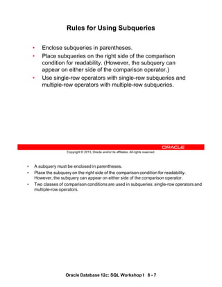• A subquery must be enclosed in parentheses.
• Place the subquery on the right side of the comparison condition for readability.
However, the subquery can appear on either side of the comparison operator.
• Two classes of comparison conditions are used in subqueries: single-row operators and
multiple-row operators.
Oracle Database 12c: SQL Workshop I 8 - 7
Copyright © 2013, Oracle and/or its affiliates. All rights reserved.
Rules for Using Subqueries
• Enclose subqueries in parentheses.
• Place subqueries on the right side of the comparison
condition for readability. (However, the subquery can
appear on either side of the comparison operator.)
• Use single-row operators with single-row subqueries and
multiple-row operators with multiple-row subqueries.
 