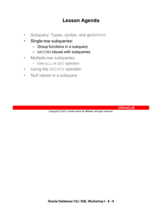 Oracle Database 12c: SQL Workshop I 8 - 9
Copyright © 2013, Oracle and/or its affiliates. All rights reserved.
Lesson Agenda
• Subquery: Types, syntax, and guidelines
• Single-row subqueries:
– Group functions in a subquery
– HAVING clause with subqueries
• Multiple-row subqueries
– Use ALL or ANY operator
• Using the EXISTS operator
• Null values in a subquery
 