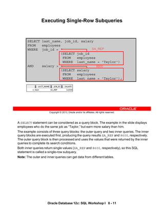 A SELECT statement can be considered as a query block. The example in the slide displays
employees who do the same job as “Taylor,” but earn more salary than him.
The example consists of three query blocks: the outer query and two inner queries. The inner
query blocks are executed first, producing the query results SA_REP and 8600, respectively.
The outer query block is then processed and uses the values that were returned by the inner
queries to complete its search conditions.
Both inner queries return single values (SA_REP and 8600, respectively), so this SQL
statement is called a single-row subquery.
Note: The outer and inner queries can get data from different tables.
Oracle Database 12c: SQL Workshop I 8 - 11
Copyright © 2013, Oracle and/or its affiliates. All rights reserved.
SELECT last_name, job_id, salary
FROM employees
WHERE job_id =
(SELECT job_id
FROM employees
WHERE last_name = 'Taylor')
AND salary >
(SELECT salary
FROM employees
WHERE last_name = 'Taylor');
Executing Single-Row Subqueries
SA_REP
8600
 