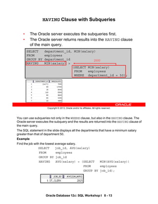 You can use subqueries not only in the WHERE clause, but also in the HAVING clause. The
Oracle server executes the subquery and the results are returned into the HAVING clause of
the main query.
The SQL statement in the slide displays all the departments that have a minimum salary
greater than that of department 50.
Example
Find the job with the lowest average salary.
SELECT job_id, AVG(salary)
FROM employees
GROUP BY job_id
HAVING AVG(salary) = (SELECT MIN(AVG(salary))
FROM employees
GROUP BY job_id);
Oracle Database 12c: SQL Workshop I 8 - 13
Copyright © 2013, Oracle and/or its affiliates. All rights reserved.
SELECT department_id, MIN(salary)
FROM employees
GROUP BY department_id
HAVING MIN(salary) >
(SELECT MIN(salary)
FROM employees
WHERE department_id = 50);
HAVING Clause with Subqueries
• The Oracle server executes the subqueries first.
• The Oracle server returns results into the HAVING clause
of the main query.
2500
 