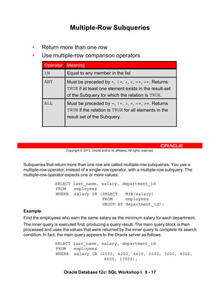 Subqueries that return more than one row are called multiple-row subqueries. You use a
multiple-row operator, instead of a single-row operator, with a multiple-row subquery. The
multiple-row operator expects one or more values:
SELECT last_name, salary, department_id
FROM employees
WHERE salary IN (SELECT MIN(salary)
FROM employees
GROUP BY department_id);
Example
Find the employees who earn the same salary as the minimum salary for each department.
The inner query is executed first, producing a query result. The main query block is then
processed and uses the values that were returned by the inner query to complete its search
condition. In fact, the main query appears to the Oracle server as follows:
SELECT last_name, salary, department_id
FROM employees
WHERE salary IN (2500, 4200, 4400, 6000, 7000, 8300,
8600, 17000);
Oracle Database 12c: SQL Workshop I 8 - 17
Copyright © 2013, Oracle and/or its affiliates. All rights reserved.
Multiple-Row Subqueries
• Return more than one row
• Use multiple-row comparison operators
Must be preceded by =, !=, >, <, <=, >=. Returns
TRUE if the relation is TRUE for all elements in the
result set of the Subquery.
ALL
Equal to any member in the list
IN
Must be preceded by =, !=, >, <, <=, >=. Returns
TRUE if at least one element exists in the result-set
of the Subquery for which the relation is TRUE.
ANY
Meaning
Operator
 