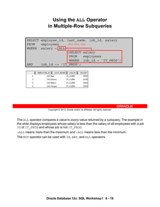 The ALL operator compares a value to every value returned by a subquery. The example in
the slide displays employees whose salary is less than the salary of all employees with a job
ID of IT_PROG and whose job is not IT_PROG.
>ALL means more than the maximum and <ALL means less than the minimum.
The NOT operator can be used with IN, ANY, and ALL operators.
Oracle Database 12c: SQL Workshop I 8 - 19
Copyright © 2013, Oracle and/or its affiliates. All rights reserved.
SELECT employee_id, last_name, job_id, salary
FROM employees
WHERE salary < ALL
(SELECT salary
FROM employees
WHERE job_id = 'IT_PROG')
AND job_id <> 'IT_PROG';
Using the ALL Operator
in Multiple-Row Subqueries
9000, 6000, 4200
 