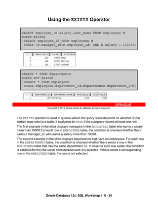 The EXISTS operator is used in queries where the query result depends on whether or not
certain rows exist in a table. It evaluates to TRUE if the subquery returns at least one row.
The first example in the slide displays managers in the EMPLOYEES table who earns a salary
more than 10000.For each row in EMPLOYEES table, the condition is checked whether there
exists a manager_id who earns a salary more than 10000.
The second example in the slide displays departments that have no employees. For each row
in the DEPARTMENTS table, the condition is checked whether there exists a row in the
EMPLOYEES table that has the same department ID. In case no such row exists, the condition
is satisfied for the row under consideration and it is selected. If there exists a corresponding
row in the EMPLOYEES table, the row is not selected.
Oracle Database 12c: SQL Workshop I 8 - 20
Copyright © 2013, Oracle and/or its affiliates. All rights reserved.
SELECT * FROM departments
WHERE NOT EXISTS
(SELECT * FROM employees
WHERE employees.department_id=departments.department_id);
Using the EXISTS Operator
SELECT employee_id,salary,last_name FROM employees M
WHERE EXISTS
(SELECT employee_id FROM employees W
WHERE (W.manager_id=M.employee_id) AND W.salary > 10000);
 
