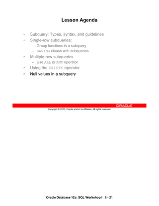 Oracle Database 12c: SQL Workshop I 8 - 21
Copyright © 2013, Oracle and/or its affiliates. All rights reserved.
Lesson Agenda
• Subquery: Types, syntax, and guidelines
• Single-row subqueries:
– Group functions in a subquery
– HAVING clause with subqueries
• Multiple-row subqueries
– Use ALL or ANY operator
• Using the EXISTS operator
• Null values in a subquery
 