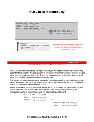 The SQL statement in the slide attempts to display all the employees who do not have any
subordinates. Logically, this SQL statement should have returned 12 rows. However, the SQL
statement does not return any rows. One of the values returned by the inner query is a null
value and, therefore, the entire query returns no rows.
The reason is that all conditions that compare a null value result in a null. So whenever null
values are likely to be part of the results set of a subquery, do not use the NOT IN operator.
The NOT IN operator is equivalent to <> ALL.
Notice that the null value as part of the results set of a subquery is not a problem if you use
the IN operator. The IN operator is equivalent to =ANY. For example, to display the
employees who have subordinates, use the following SQL statement:
SELECT emp.last_name
FROM employees emp
WHERE emp.employee_id IN
(SELECT mgr.manager_id
FROM employees mgr);
Oracle Database 12c: SQL Workshop I 8 - 22
Copyright © 2013, Oracle and/or its affiliates. All rights reserved.
SELECT emp.last_name
FROM employees emp
WHERE emp.employee_id NOT IN
(SELECT mgr.manager_id
FROM employees mgr);
Null Values in a Subquery
Subquery returns no rows because
one of the values returned by a
subquery is Null.
 