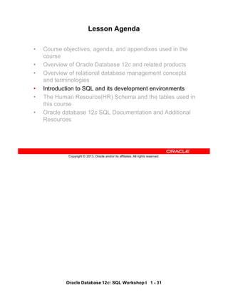 Oracle Database 12c: SQL Workshop I 1 - 31
Copyright © 2013, Oracle and/or its affiliates. All rights reserved.
Lesson Agenda
• Course objectives, agenda, and appendixes used in the
course
• Overview of Oracle Database 12c and related products
• Overview of relational database management concepts
and terminologies
• Introduction to SQL and its development environments
• The Human Resource(HR) Schema and the tables used in
this course
• Oracle database 12c SQL Documentation and Additional
Resources
 